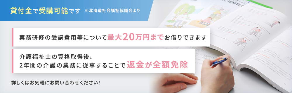 貸付金で受講可能です※北海道社会福祉協議会より 実務研修の受講費用等について最大20万円お借りできます 介護福祉士の資格取得後、2年間の介護の業務に従事することで返金が全額免除 詳しくはお気軽にお問い合わせください！