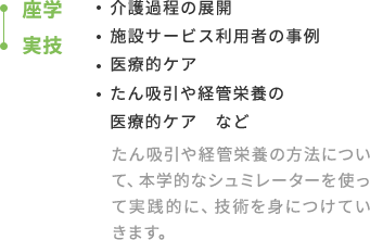 座学-実技：・介護過程の展開・自立支援・施設サービス利用者の事例・医療的ケア・たん吸引や経管栄養の医療的ケア　など たん吸引や経管栄養の方法について、本学的なシュミレーターを使って実践的に、技術を身につけていきます。